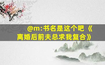 @m:书名是这个吧 《离婚后前夫总求我复合》